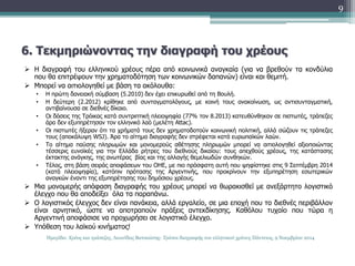 6. Τεκμηριώνοντας την διαγραφή του χρέους 
9 
 Η διαγραφή του ελληνικού χρέους πέρα από κοινωνικά αναγκαία (για να βρεθούν τα κονδύλια 
που θα επιτρέψουν την χρηματοδότηση των κοινωνικών δαπανών) είναι και θεμιτή. 
 Μπορεί να αιτιολογηθεί με βάση τα ακόλουθα: 
• Η πρώτη δανειακή σύμβαση (5.2010) δεν έχει επικυρωθεί από τη Βουλή. 
• Η δεύτερη (2.2012) κρίθηκε από συνταγματολόγους, με κοινή τους ανακοίνωση, ως αντισυνταγματική, 
αντιβαίνουσα σε διεθνές δίκαιο. 
• Οι δόσεις της Τρόικας κατά συντριπτική πλειοψηφία (77% τον 8.2013) κατευθύνθηκαν σε πιστωτές, τράπεζες 
άρα δεν εξυπηρέτησαν τον ελληνικό λαό (μελέτη Attac). 
• Οι πιστωτές ήξεραν ότι τα χρήματά τους δεν χρηματοδοτούν κοινωνική πολιτική, αλλά σώζουν τις τράπεζες 
τους (αποκάλυψη WSJ). Άρα το αίτημα διαγραφής δεν στρέφεται κατά ευρωπαϊκών λαών. 
• Το αίτημα παύσης πληρωμών και μονομερούς αθέτησης πληρωμών μπορεί να αιτιολογηθεί αξιοποιώντας 
τέσσερις ευνοϊκές για την Ελλάδα ρήτρες του διεθνούς δικαίου: τους απεχθούς χρέους, της κατάστασης 
έκτακτης ανάγκης, της ανωτέρας βίας και της αλλαγής θεμελιωδών συνθηκών. 
• Τέλος, στη βάση σειράς αποφάσεων του ΟΗΕ, με πιο πρόσφατη αυτή που ψηφίστηκε στις 9 Σεπτέμβρη 2014 
(κατά πλειοψηφία), κατόπιν πρότασης της Αργεντινής, που προκρίνουν την εξυπηρέτηση εσωτερικών 
αναγκών έναντι της εξυπηρέτησης του δημόσιου χρέους. 
 Μια μονομερής απόφαση διαγραφής του χρέους μπορεί να θωρακισθεί με ανεξάρτητο λογιστικό 
έλεγχο που θα αποδείξει όλα τα παραπάνω. 
 Ο λογιστικός έλεγχος δεν είναι πανάκεια, αλλά εργαλείο, σε μια εποχή που το διεθνές περιβάλλον 
είναι αρνητικό, ώστε να αποτραπούν πράξεις αντεκδίκησης. Καθόλου τυχαίο που τώρα η 
Αργεντινή αποφάσισε να προχωρήσει σε λογιστικό έλεγχο. 
 Υπόθεση του λαϊκού κινήματος! 
Ημερίδα: Χρέος και τράπεζες, Λεωνίδας Βατικιώτης: Τρόποι διαγραφής του ελληνικού χρέους Πάντειος, 9 Νοεμβρίου 2014 
