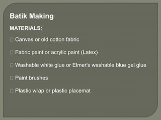 Batik Making
MATERIALS:
Canvas or old cotton fabric
Fabric paint or acrylic paint (Latex)
Washable white glue or Elmer's washable blue gel glue
Paint brushes
Plastic wrap or plastic placemat
 