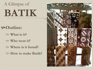 A Glimpse of
BATIK
Outline:
 What is it?
 Who wear it?
 Where is it found?
 How to make Batik?
 