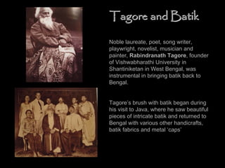 Noble laureate, poet, song writer,
playwright, novelist, musician and
painter, Rabindranath Tagore, founder
of Vishwabharathi University in
Shantiniketan in West Bengal, was
instrumental in bringing batik back to
Bengal.
Tagore’s brush with batik began during
his visit to Java, where he saw beautiful
pieces of intricate batik and returned to
Bengal with various other handicrafts,
batik fabrics and metal ‘caps’
Tagore and BatikTagore and Batik
 