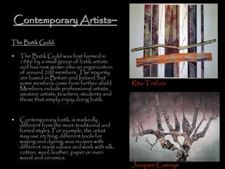 Contemporary ArtistsContemporary Artists––
The Batik Guild:
• The Batik Guild was first formed in
1986 by a small group of batik artists
and has now grown into an organization
of around 200 members. The majority
are based in Britain and Ireland, but
some members come from further afield.
Members include professional artists,
amateur artists, teachers, students and
those that simply enjoy doing batik.
• Contemporary batik, is markedly
different from the more traditional and
formal styles. For example, the artist
may use etching, different tools for
waxing and dyeing, wax recipes with
different resist values and work with silk,
cotton, wool, leather, paper or even
wood and ceramics.
Rita Trefois
Jacques Coenye
 