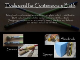 Tools used for Contemporary BatikTools used for Contemporary Batik
Many blocks and materials are used interestingly to make it cost effective.
Both skilled and non-skilled worker can work with these tools.
Designing is done in such a way that if a person has done any defect it
can be made to look as an effect.
Brushes
Sponge
Shoe brush
 
