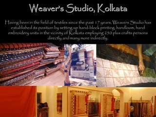 WeaverWeaver’’s Studio, Kolkatas Studio, Kolkata
Having been in the field of textiles since the past 17 years, Weavers Studio has
established its position by setting up hand-block printing, handloom, hand
embroidery units in the vicinity of Kolkata employing 250 plus crafts persons
directly and many more indirectly.
 