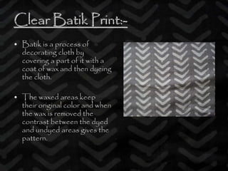 Clear Batik Print:Clear Batik Print:--
• Batik is a process of
decorating cloth by
covering a part of it with a
coat of wax and then dyeing
the cloth.
• The waxed areas keep
their original color and when
the wax is removed the
contrast between the dyed
and undyed areas gives the
pattern.
 
