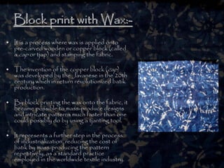 Block print with Wax:Block print with Wax:--
• It is a process where wax is applied onto
pre-carved wooden or copper block (called
a cap or tjap) and stamping the fabric.
• The invention of the copper block (cap)
was developed by the Javanese in the 20th
century which in return revolutionized batik
production.
• By block printing the wax onto the fabric, it
became possible to mass-produce designs
and intricate patterns much faster than one
could possibly do by using a tjanting tool.
• It represents a further step in the process
of industrialization, reducing the cost of
batik by mass-producing the pattern
repetitively, as a standard practice
employed in the worldwide textile industry.
 