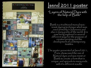 Isend 2011 posterIsend 2011 poster
“Layers of Natural Dyes with
the help of Batik”
Batik is a traditional manual wax-
resist dyeing technique which was
used primarily in Indonesia and
also in many parts of the world. It is
now being explored in several
different ways for the purpose of
creative printing and the
development of contemporary
textiles.
The poster presented at Isend 2011,
Paris, showcased the use of
Natural dyes and wax resist or
Batik to create a form that is
unique, and spreads to many ends
with it’s different results.
 
