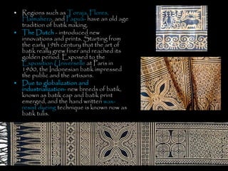 • Regions such as Toraja, Flores,
Halmahera, and Papua- have an old age
tradition of batik making.
• The Dutch - introduced new
innovations and prints. Starting from
the early 19th century that the art of
batik really grew finer and reached its
golden period. Exposed to the
Exposition Universelle at Paris in
1900, the Indonesian batik impressed
the public and the artisans.
• Due to globalization and
industrialization- new breeds of batik,
known as batik cap and batik print
emerged, and the hand written wax-
resist dyeing technique is known now as
batik tulis.
 