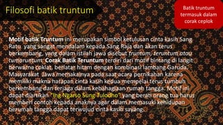 Filosofi batik truntum
Motif batik Truntum ini merupakan simbol ketulusan cinta kasih Sang
Ratu yang sangat mendalam kepada Sang Raja dan akan terus
berkembang, yang dalam istilah jawa disebut truntum, teruntum atau
tumaruntum. Corak Batik Teruntum terdiri dari motif bintang di langit
berwarna coklat, berlatar hitam dengan kombinasi lambang Garuda.
Masyarakat Jawa memakainya pada saat acara pernikahan karena
memiliki makna harapan cinta kasih kedua mempelai terus tumbuh
berkembang dan terjaga dalam kebahagiaan rumah tangga. Motif ini
dapat diartikan “Ing Ngarso Sung Tulodho” yang berati orang tua harus
memberi contoh kepada anaknya agar dalam memasuki kehidupan
berumah tangga dapat terwujud cinta kasih sayang.
Batik truntum
termasuk dalam
corak ceplok
 