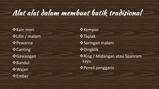 Kain mori
Lilin / malam
Pewarna
Canting
Gawangan
Bandul
Wajan
Ember
Kompor
Taplak
Saringan malam
Dingklik
Ring / Midangan atau Spanram
kayu
Pensil penggaris
 