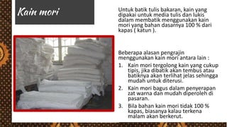 Untuk batik tulis bakaran, kain yang
dipakai untuk media tulis dan lukis
dalam membatik menggunakan kain
mori yang bahan dasarnya 100 % dari
kapas ( katun ).
Beberapa alasan pengrajin
menggunakan kain mori antara lain :
1. Kain mori tergolong kain yang cukup
tipis, jika dibatik akan tembus atau
batiknya akan terlihat jelas sehingga
mudah untuk diterusi.
2. Kain mori bagus dalam penyerapan
zat warna dan mudah diperoleh di
pasaran.
3. Bila bahan kain mori tidak 100 %
kapas, biasanya kalau terkena
malam akan berkerut.
 