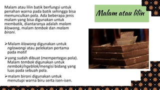 Malam atau lilin batik berfungsi untuk
penahan warna pada batik sehingga bisa
memunculkan pola. Ada beberapa jenis
malam yang bisa digunakan untuk
membatik, diantaranya adalah malam
klowong, malam tembok dan malam
bironi.
Malam klowong digunakan untuk
nglowongi atau pelekatan pertama
pada motif
yang sudah dibuat (mempertegas pola).
Malam tembok digunakan untuk
nemboki/ngeblok/mengisi bidang yang
luas pada sebuah pola.
malam bironi digunakan untuk
menutupi warna biru serta isen-isen.
 