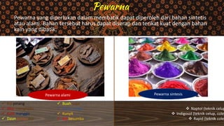 Pewarna yang diperlukan dalam membatik dapat diperoleh dari bahan sintetis
atau alami. Bahan tersebut harus dapat diserap dan terikat kuat dengan bahan
kain yang dibatik.
Pewarna alami Pewarna sintesis
 Biji pinang
 Akar mengkudu
 Kulit manggis
 Daun jambu biji
 Buah soga
 Daun indigo
 Kunyit
 Biji kesumba
 Naptol (teknik celup
 Indigosol (teknik celup, colet
 Rapid (teknik colet
 