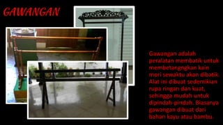 Gawangan adalah
peralatan membatik untuk
membetangngkan kain
mori sewaktu akan dibatik.
Alat ini dibuat sedemikian
rupa ringan dan kuat,
sehingga mudah untuk
dipindah-pindah. Biasanya
gawangan dibuat dari
bahan kayu atau bambu.
 