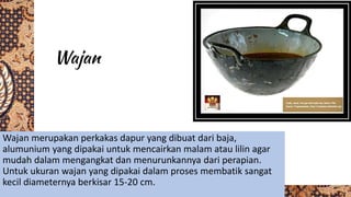 Wajan merupakan perkakas dapur yang dibuat dari baja,
alumunium yang dipakai untuk mencairkan malam atau lilin agar
mudah dalam mengangkat dan menurunkannya dari perapian.
Untuk ukuran wajan yang dipakai dalam proses membatik sangat
kecil diameternya berkisar 15-20 cm.
 