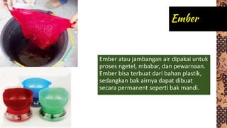 Ember atau jambangan air dipakai untuk
proses ngetel, mbabar, dan pewarnaan.
Ember bisa terbuat dari bahan plastik,
sedangkan bak airnya dapat dibuat
secara permanent seperti bak mandi.
 