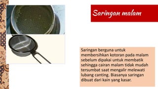 Saringan berguna untuk
membersihkan kotoran pada malam
sebelum dipakai untuk membatik
sehingga cairan malam tidak mudah
tersumbat saat mengalir melewati
lubang canting. Biasanya saringan
dibuat dari kain yang kasar.
 