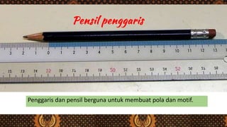 Penggaris dan pensil berguna untuk membuat pola dan motif.
 