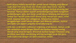 oBatik secara historis berasal dari zaman nenek moyang yang dikenal
sejak abad XVII yang ditulis dan dilukis pada daun lontar. Saat itu
morif atau pola batik masih didominasi dengan bentuk binatang dan
tanaman. Namun dalam sejarah perkembangannya batik mengalami
perkembangan, yaitu dari corak-corak lukisan binatang dan tanaman
lambat laun beralih pada motif abstral yang menyerupai awan, relief
candi, wayang beber dan sebagainya. Selanjutnya melalui
penggabungan corak lukisan dengan seni dekorasi pakaian, muncul
seni batik tulis seperti yang kita kenal sekarang ini.
oJenis dan corak batik tradisional tergolong amat banyak, namun corak
dan variasinya sesuai dengan filosofi dan budaya masing-masing
daerah yang amat beragam. Khasanah budaya bangsa Indonesia yang
demikian kaya telah mendorong lahirnya berbagai corak dan jenis
batik tradisional dengan ciri kekhususannya sendiri
 