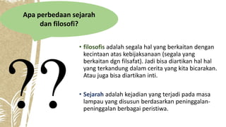 • filosofis adalah segala hal yang berkaitan dengan
kecintaan atas kebijaksanaan (segala yang
berkaitan dgn filsafat). Jadi bisa diartikan hal hal
yang terkandung dalam cerita yang kita bicarakan.
Atau juga bisa diartikan inti.
• Sejarah adalah kejadian yang terjadi pada masa
lampau yang disusun berdasarkan peninggalan-
peninggalan berbagai peristiwa.
Apa perbedaan sejarah
dan filosofi?
 