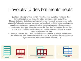 L’évolutivité des bâtiments neufs
Qu’elle ait été programmée ou non, l’obsolescence à vingt ou trente ans des
immeubles édiﬁés à la ﬁn du 20e siècle est inacceptable aujourd’hui.
Chaque réalisation doit désormais impérativement intégrer, à sa mesure, une réelle
capacité d’adaptation pour ne pas peser sur la collectivité. Cette exigence citoyenne
s’applique à tout projet responsable. Ainsi, deux règles peuvent être proposées:
1. L’usage des lieux pour la fonction prévue doit être, dès l’occupation, le plus libre,
souple et modulable possible moyennant une transformation légère, voire une
transformation lourde limitée.
2. L’usage futur des lieux - mais cette fois pour un spectre plus large de fonctions -
doit être le plus libre, souple et modulable possible moyennant une transformation
légère, voire une transformation lourde limitée (…)
 