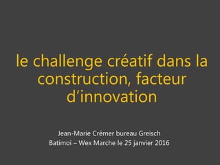 le challenge créatif dans la
construction, facteur
d’innovation
Jean-Marie Crémer bureau Greisch
Batimoi – Wex Marche le 25 janvier 2016
 