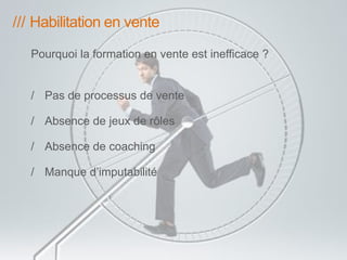 /// Habilitation en vente 
Pourquoi la formation en vente est inefficace ? 
/ Pas de processus de vente 
/ Absence de jeux de rôles 
/ Absence de coaching 
/ Manque d’imputabilité 
 