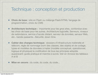 Technique : conception et production

                  Choix de base : site en Flash ou mélange Flash/HTML/ langage de
                  programmation, choix du CMS

                  Architecture technique : importante pour les gros sites, confondue avec
                  les choix de base pour les autres. Architecture logicielle, Serveurs, niveaux
                  de redondance, service d’accès distant, serveur de données, serveur Web,
                  etc.. bande passante...Sécurité, down time.

                  Cahier des charges technique: dossiers d’infrastructure matérielle et
                  télécom, règle de nommage (nom des classes, des objets) et de codage,
                  types et modèles de données à traiter (modèle conceptuel, opérationnel,
                  logique et physique) la codiﬁcation de tous les principes adoptés
                  auparavant; guide pratique et marche à suivre. Voir en Annexe les tableaux
                  A et B

                  Mise en oeuvre : du code, du code, du code...



mardi 20 décembre 2011
 