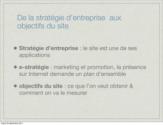 De la stratégie d’entreprise aux
                objectifs du site

                  Stratégie d’entreprise : le site est une de ses
                  applications

                  e-stratégie : marketing et promotion, la présence
                  sur Internet demande un plan d’ensemble

                  objectifs du site : ce que l’on veut obtenir &
                  comment on va le mesurer




mardi 20 décembre 2011
 