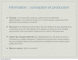 Information : conception et production

                  Formule : au niveau des contenus, quels seront les éléments
                  différentiateurs, sur quel ton le site va-t-il communiquer, quels seront les
                  éléments structurants du contenu?

                  Structure: l’Architecture d’Information (AI) est l’élément le plus abstrait de la
                  conception d’un site. Elle décide de la logique du discours et du modèle
                  argumentatif. Elle commande l’ergonomie du site et l’arborescence.


                  Cahier des charges éditorial: les collaborateurs du site écriront quoi et
                  comment,sur quelles longueurs? Fréquence de production et des mises à
                  jour.Les images/vidéos qu’ils produiront ou choisiront auront quelle durée,
                  quelle structure?

                  Mise en oeuvre : enﬁn on produit !




mardi 20 décembre 2011
 