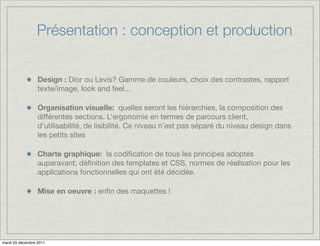 Présentation : conception et production


                  Design : Dior ou Levis? Gamme de couleurs, choix des contrastes, rapport
                  texte/image, look and feel...

                  Organisation visuelle: quelles seront les hiérarchies, la composition des
                  différentes sections. L’ergonomie en termes de parcours client,
                  d’utilisabilité, de lisibilité. Ce niveau n’est pas séparé du niveau design dans
                  les petits sites

                  Charte graphique: la codiﬁcation de tous les principes adoptés
                  auparavant; déﬁnition des templates et CSS, normes de réalisation pour les
                  applications fonctionnelles qui ont été décidée.

                  Mise en oeuvre : enﬁn des maquettes !




mardi 20 décembre 2011
 