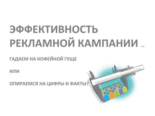 ЭФФЕКТИВНОСТЬ
РЕКЛАМНОЙ КАМПАНИИ …
ГАДАЕМ НА КОФЕЙНОЙ ГУЩЕ

ИЛИ

ОПИРАЕМСЯ НА ЦИФРЫ И ФАКТЫ?
 