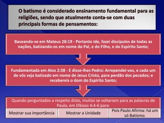 O batismo é considerado ensinamento fundamental para as religiões, sendo que atualmente conta-se com duas principais formas de pensamentos: