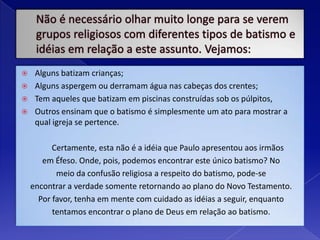 Não é necessário olhar muito longe para se verem grupos religiosos com diferentes tipos de batismo e idéias em relação a este assunto. Vejamos:Alguns batizam crianças; Alguns aspergem ou derramam água nas cabeças dos crentes; Tem aqueles que batizam em piscinas construídas sob os púlpitos,Outros ensinam que o batismo é simplesmente um ato para mostrar a qual igreja se pertence. 	Certamente, esta não é a idéia que Paulo apresentou aos irmãosem Éfeso. Onde, pois, podemos encontrar este único batismo? Nomeio da confusão religiosa a respeito do batismo, pode-seencontrar a verdade somente retornando ao plano do Novo Testamento.Por favor, tenha em mente com cuidado as idéias a seguir, enquantotentamos encontrar o plano de Deus em relação ao batismo.