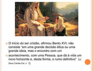  O início do ser cristão, afirmou Bento XVI, não
consiste “em uma grande decisão ética ou uma
grande ideia, mas o encontro com um
 acontecimento, com uma Pessoa, que dá à vida um
novo horizonte e, desta forma, o rumo definitivo” (cf.
Deus Caritas Est, n. 1).
 