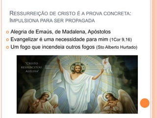 RESSURREIÇÃO DE CRISTO É A PROVA CONCRETA:
IMPULSIONA PARA SER PROPAGADA
 Alegria de Emaús, de Madalena, Apóstolos
 Evangelizar é uma necessidade para mim (1Cor 9,16)
 Um fogo que incendeia outros fogos (Sto Alberto Hurtado)
 