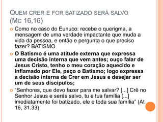 QUEM CRER E FOR BATIZADO SERÁ SALVO
(MC 16,16)
 Como no caso do Eunuco: recebe o querigma, a
mensagem de uma verdade impactante que muda a
vida da pessoa, e então e pergunta o que preciso
fazer? BATISMO
 O Batismo é uma atitude externa que expressa
uma decisão interna que vem antes; ouço falar de
Jesus Cristo, tenho o meu coração aquecido e
inflamado por Ele, peço o Batismo; logo expressa
a decisão interna de Crer em Jesus e desejar ser
um de seus discípulos;
 “Senhores, que devo fazer para me salvar? [...] Crê no
Senhor Jesus e serás salvo, tu e tua família [...]
imediatamente foi batizado, ele e toda sua família” (At
16, 31.33)
 