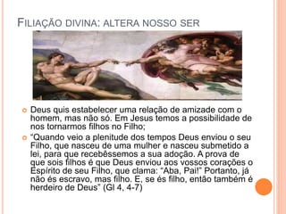 FILIAÇÃO DIVINA: ALTERA NOSSO SER
 Deus quis estabelecer uma relação de amizade com o
homem, mas não só. Em Jesus temos a possibilidade de
nos tornarmos filhos no Filho;
 “Quando veio a plenitude dos tempos Deus enviou o seu
Filho, que nasceu de uma mulher e nasceu submetido a
lei, para que recebêssemos a sua adoção. A prova de
que sois filhos é que Deus enviou aos vossos corações o
Espírito de seu Filho, que clama: “Aba, Pai!” Portanto, já
não és escravo, mas filho. E, se és filho, então também é
herdeiro de Deus” (Gl 4, 4-7)
 