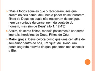  “Mas a todos aqueles que o receberam, aos que
creem no seu nome, deu-lhes o poder de se tornarem
filhos de Deus, os quais não nasceram do sangue,
nem da vontade da carne, nem da vontade do
homem, mas sim de Deus” (Jo 1, 12-13)
 Assim, de seres finitos, mortais passamos a ser seres
imortais, herdeiros de Deus, Filhos do Céu;
 Maior graça: Deus coloca como que uma centelha de
seu amor dentro de nós, um “que” de Divino, um
ponto sagrado através do qual podemos nos conectar
a Ele.
 
