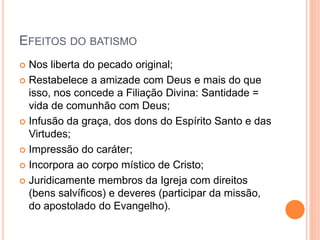 EFEITOS DO BATISMO
 Nos liberta do pecado original;
 Restabelece a amizade com Deus e mais do que
isso, nos concede a Filiação Divina: Santidade =
vida de comunhão com Deus;
 Infusão da graça, dos dons do Espírito Santo e das
Virtudes;
 Impressão do caráter;
 Incorpora ao corpo místico de Cristo;
 Juridicamente membros da Igreja com direitos
(bens salvíficos) e deveres (participar da missão,
do apostolado do Evangelho).
 