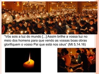 “Vós sois a luz do mundo [...] Assim brilhe a vossa luz no
meio dos homens para que vendo as vossas boas obras
glorifiquem o vosso Pai que está nos céus” (Mt 5,14.16)
 