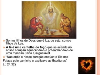  Somos filhos de Deus que é luz, ou seja, somos
filhos da Luz.
 A fé é uma centelha de fogo que se acende no
nosso coração aquecendo-o e preenchendo-o de
uma maneira única e inigualável.
 “Não ardia o nosso coração enquanto Ele nos
Falava pelo caminho e explicava as Escrituras”
Lc 24,32)
 