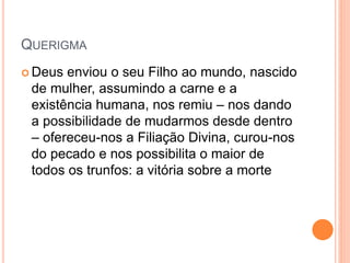 QUERIGMA
 Deus enviou o seu Filho ao mundo, nascido
de mulher, assumindo a carne e a
existência humana, nos remiu – nos dando
a possibilidade de mudarmos desde dentro
– ofereceu-nos a Filiação Divina, curou-nos
do pecado e nos possibilita o maior de
todos os trunfos: a vitória sobre a morte
 