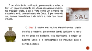 É um símbolo de purificação, preservação e sabor, e
tem um papel importante em várias passagens bíblicas.
Na tradição cristã, o sal é visto como um símbolo da
sabedoria e do conhecimento de Deus. E por meio do
sal, somos convidados a do sabor a vida dos nosso
irmãos.
O óleo é usado em muitas denominações cristãs
durante o batismo, geralmente sendo aplicado na testa
ou no peito do batizado. Isso representa a unção do
Espírito Santo e a consagração do indivíduo para o
serviço de Deus.
 