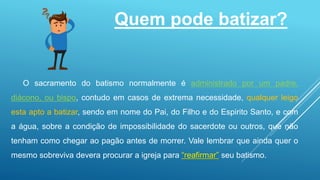 Quem pode batizar?
O sacramento do batismo normalmente é administrado por um padre,
diácono, ou bispo, contudo em casos de extrema necessidade, qualquer leigo
esta apto a batizar, sendo em nome do Pai, do Filho e do Espirito Santo, e com
a água, sobre a condição de impossibilidade do sacerdote ou outros, que não
tenham como chegar ao pagão antes de morrer. Vale lembrar que ainda quer o
mesmo sobreviva devera procurar a igreja para “reafirmar” seu batismo.
 