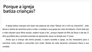 Porque a igreja
batiza crianças?
A igreja batiza crianças com base nas palavras de cristo “Deixai vim a mim as criancinha” , todo
temos o direito de caminhar junto a cristo, e receber a sua graça por meio do batismo. Como todo pai
e mãe colocam seus filhos escola, vestem roupa e etc., porque impedir do filho de Deus ir ate ele. E
olhe que Maria deu o primeiro exemplo ao apresentar Jesus no templo aos 11 anos.
Ainda que a criança não tenha pecado, e assim acredita a igreja, se faz necessário para o
caminhar como cristão e comunhão com cristo. Desde de cedo devemos conhecera Deus e sua
vontade.
 
