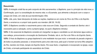 Resumindo:
1275. A iniciação cristã faz-se pelo conjunto de três sacramentos: o Baptismo, que é o princípio da vida nova; a
Confirmação, que é a consolidação da mesma vida; e a Eucaristia, que alimenta o discípulo com o corpo e
sangue de Cristo, em vista da sua transformação n'Ele.
1276. «Ide, pois, fazei discípulos de todas as nações, baptizai-os em nome do Pai e do Filho e do Espírito
Santo, e ensinai-os a cumprir tudo quanto vos mandei» (Mt 28, 19-20).
1277. O Baptismo constitui o nascimento para a vida nova em Cristo. Segundo a vontade do Senhor; ele é
necessário para a salvação, como a própria Igreja, na qual o Baptismo introduz.
1278. O rito essencial do Baptismo consiste em mergulhar na água o candidato ou em derramar água sobre a
sua cabeça, pronunciando a invocação da Santíssima Trindade, isto é, do Pai e do Filho e do Espírito Santo.
1279. O fruto do Baptismo ou graça baptismal é uma realidade rica que inclui: a remissão do pecado original e
de todos os pecados pessoais; o renascimento para uma vida nova, pela qual o homem se torna filho adoptivo
do Pai, membro de Cristo, templo do Espírito Santo. Por esse facto, o baptizado é incorporado na Igreja, corpo
de Cristo, e tornado participante do sacerdócio de Cristo.
 