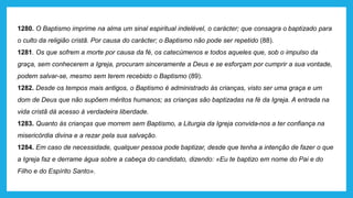 1280. O Baptismo imprime na alma um sinal espiritual indelével, o carácter; que consagra o baptizado para
o culto da religião cristã. Por causa do carácter; o Baptismo não pode ser repetido (88).
1281. Os que sofrem a morte por causa da fé, os catecúmenos e todos aqueles que, sob o impulso da
graça, sem conhecerem a Igreja, procuram sinceramente a Deus e se esforçam por cumprir a sua vontade,
podem salvar-se, mesmo sem terem recebido o Baptismo (89).
1282. Desde os tempos mais antigos, o Baptismo é administrado às crianças, visto ser uma graça e um
dom de Deus que não supõem méritos humanos; as crianças são baptizadas na fé da Igreja. A entrada na
vida cristã dá acesso à verdadeira liberdade.
1283. Quanto às crianças que morrem sem Baptismo, a Liturgia da Igreja convida-nos a ter confiança na
misericórdia divina e a rezar pela sua salvação.
1284. Em caso de necessidade, qualquer pessoa pode baptizar, desde que tenha a intenção de fazer o que
a Igreja faz e derrame água sobre a cabeça do candidato, dizendo: «Eu te baptizo em nome do Pai e do
Filho e do Espírito Santo».
 