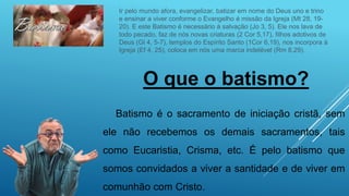 O que o batismo?
Batismo é o sacramento de iniciação cristã, sem
ele não recebemos os demais sacramentos, tais
como Eucaristia, Crisma, etc. É pelo batismo que
somos convidados a viver a santidade e de viver em
comunhão com Cristo.
Ir pelo mundo afora, evangelizar, batizar em nome do Deus uno e trino
e ensinar a viver conforme o Evangelho é missão da Igreja (Mt 28, 19-
20). E este Batismo é necessário à salvação (Jo 3, 5). Ele nos lava de
todo pecado, faz de nós novas criaturas (2 Cor 5,17), filhos adotivos de
Deus (Gl 4, 5-7), templos do Espírito Santo (1Cor 6,19), nos incorpora à
Igreja (Ef 4, 25), coloca em nós uma marca indelével (Rm 8,29).
 