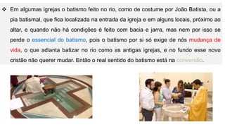 Em algumas igrejas o batismo feito no rio, como de costume por João Batista, ou a
pia batismal, que fica localizada na entrada da igreja e em alguns locais, próximo ao
altar, e quando não há condições é feito com bacia e jarra, mas nem por isso se
perde o essencial do batismo, pois o batismo por si só exige de nós mudança de
vida, o que adianta batizar no rio como as antigas igrejas, e no fundo esse novo
cristão não querer mudar. Então o real sentido do batismo está na conversão.
 