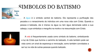 A água é o símbolo central do batismo. Ela representa a purificação dos
pecados e o renascimento do indivíduo em uma nova vida com Cristo. Quando a
pessoa é batizada, ela é imersa na água ou tem água derramada sobre a sua
cabeça, o que simboliza o mergulho na morte e na ressurreição com Cristo.
A vela é frequentemente usada como símbolo do batismo, simbolizando
a luz de Cristo que ilumina o caminho do batizado. A vela também pode ser
vista como um sinal de esperança e renovação, somo também convidados a
ser luz na vida de outras pessoas quando batizado.
 